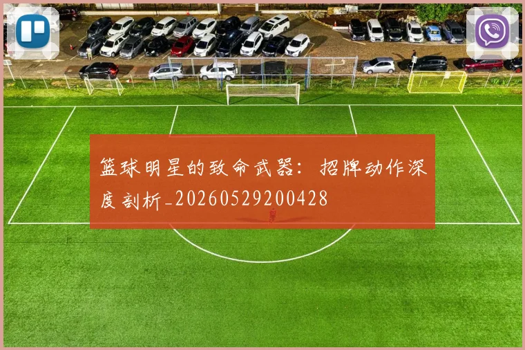 篮球明星的致命武器：招牌动作深度剖析_20260529200428