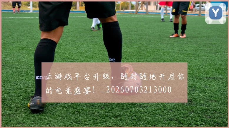 云游戏平台升级，随时随地开启你的电竞盛宴！_20260703213000