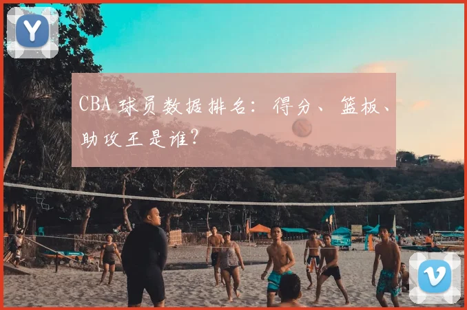 CBA 球员数据排名：得分、篮板、助攻王是谁？