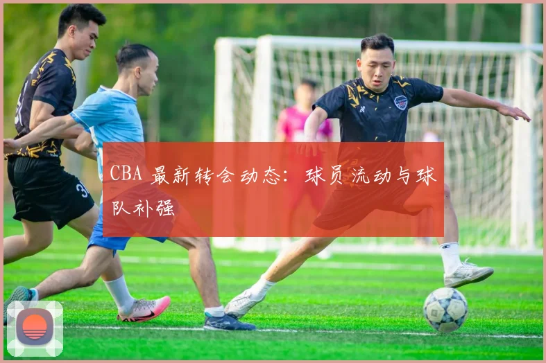 CBA 最新转会动态:球员流动与球队补强