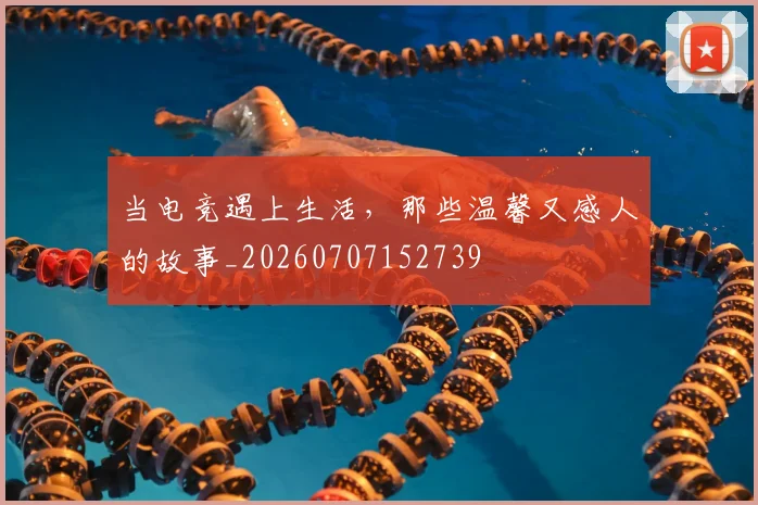当电竞遇上生活，那些温馨又感人的故事_20260707152739