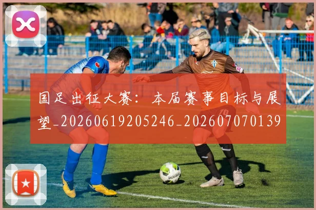 国足出征大赛：本届赛事目标与展望_20260619205246_20260707013932