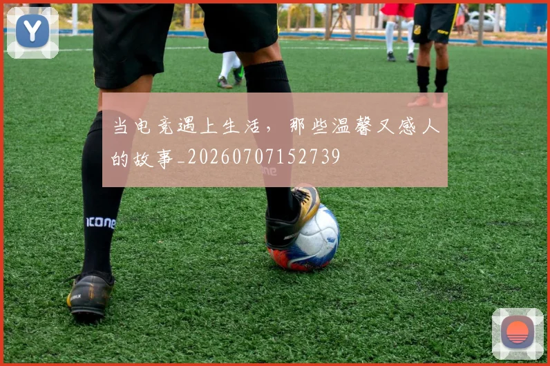 当电竞遇上生活,那些温馨又感人的故事_20260707152739