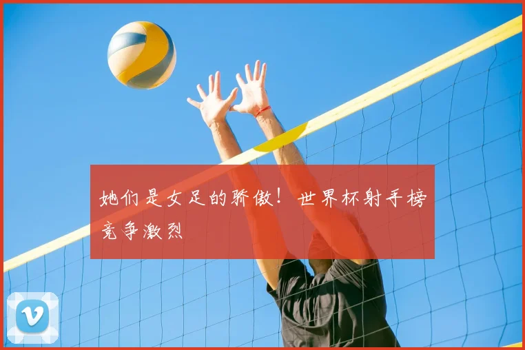 她们是女足的骄傲！世界杯射手榜竞争激烈