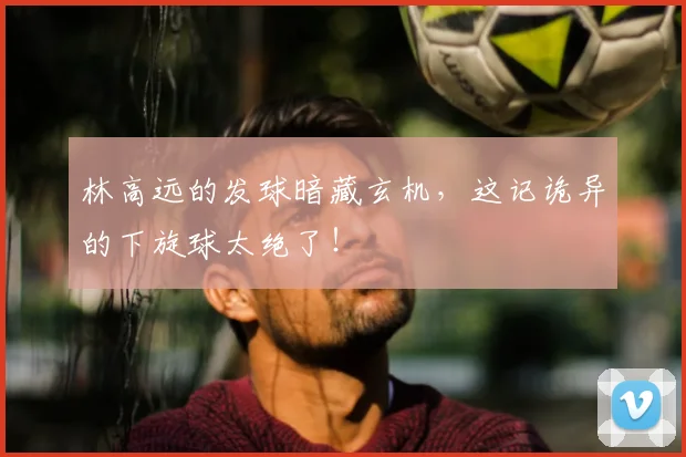 林高远的发球暗藏玄机，这记诡异的下旋球太绝了！