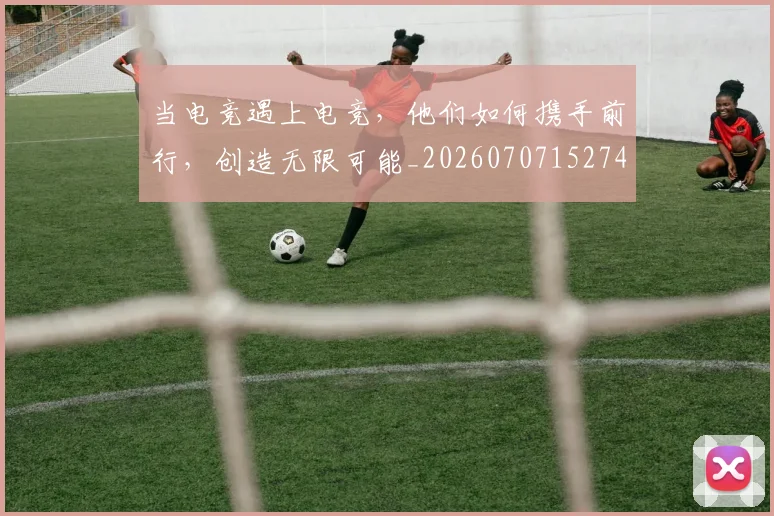 当电竞遇上电竞,他们如何携手前行,创造无限可能_20260707152740
