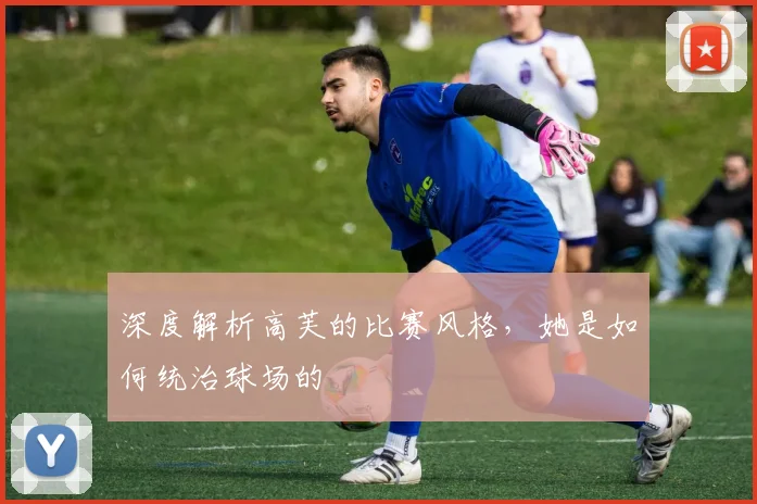 深度解析高芙的比赛风格，她是如何统治球场的